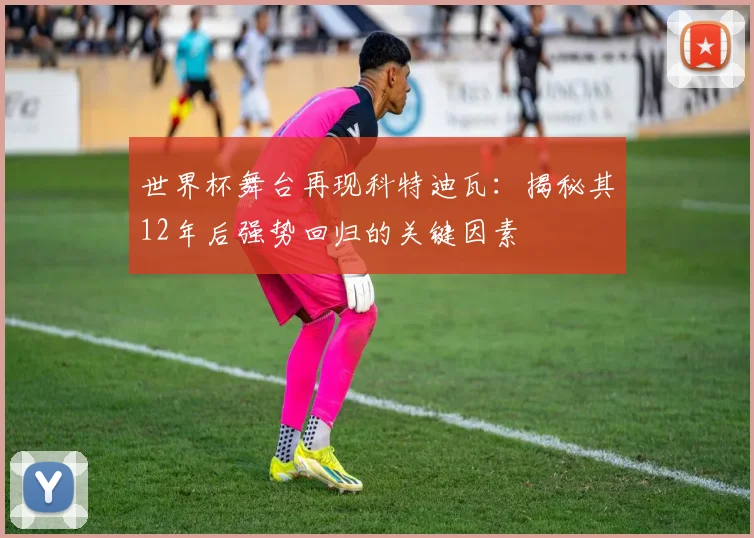 世界杯舞台再现科特迪瓦：揭秘其12年后强势回归的关键因素