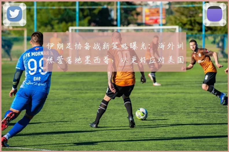 伊朗足协备战新策略曝光：海外训练营落地墨西哥，以更好应对美国赛事
