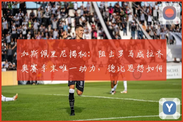 加斯佩里尼揭秘：阻击罗马成拉齐奥赛季末唯一动力，德比恩怨如何影响球队表现？
