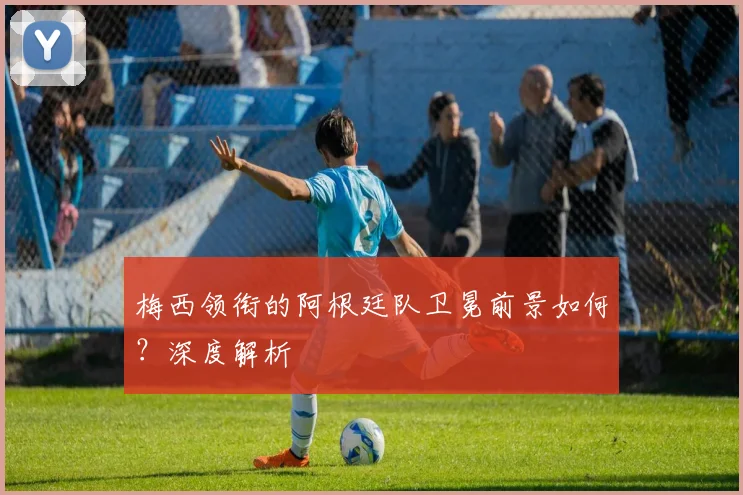 梅西领衔的阿根廷队卫冕前景如何?深度解析