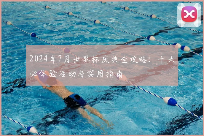 2024年7月世界杯庆典全攻略：十大必体验活动与实用指南