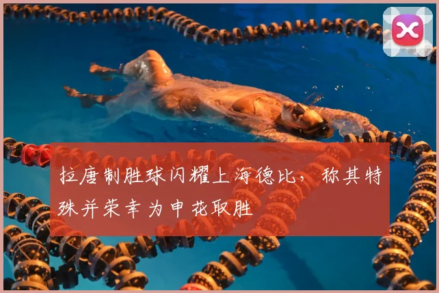拉唐制胜球闪耀上海德比，称其特殊并荣幸为申花取胜