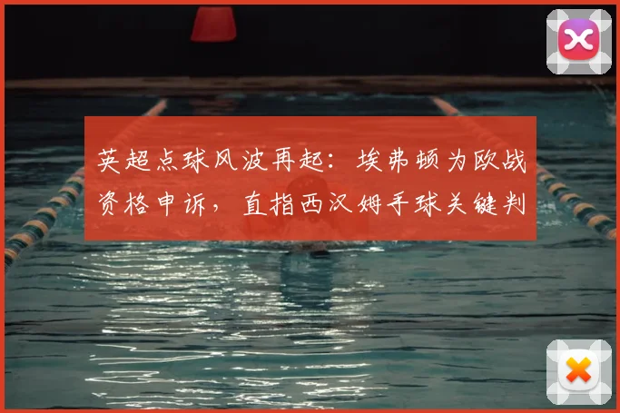 英超点球风波再起：埃弗顿为欧战资格申诉，直指西汉姆手球关键判罚