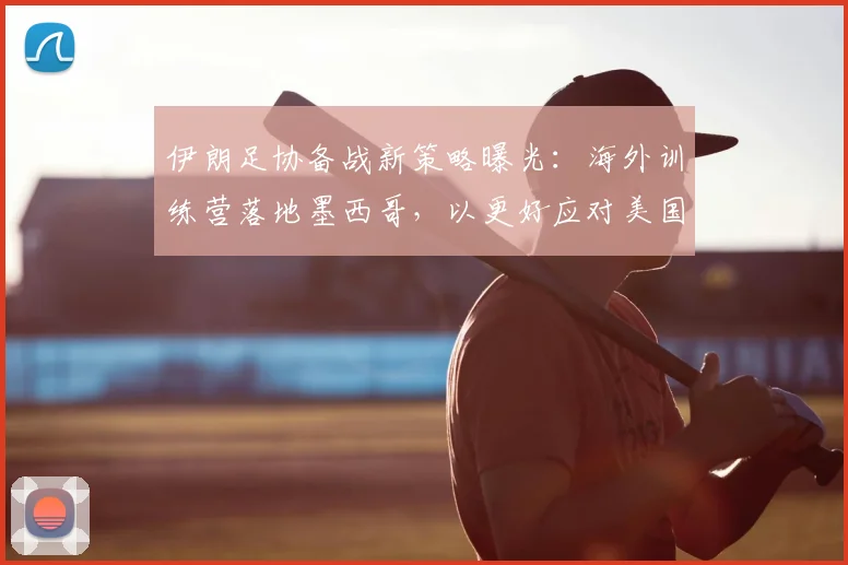 伊朗足协备战新策略曝光：海外训练营落地墨西哥，以更好应对美国赛事