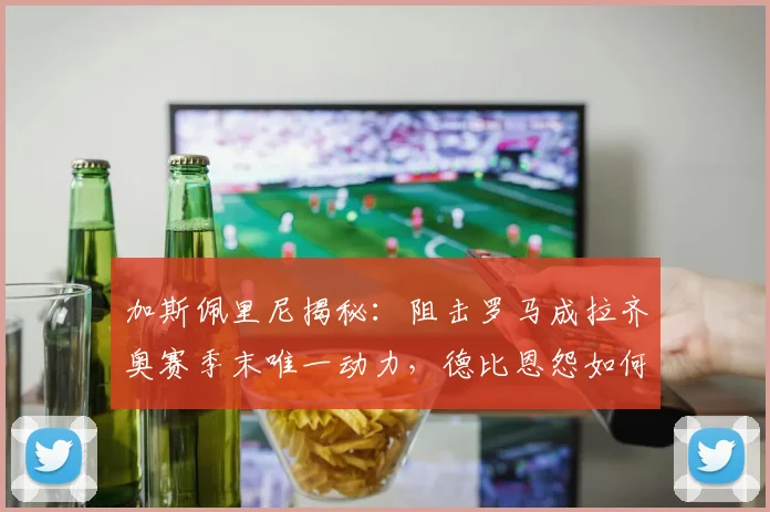 加斯佩里尼揭秘：阻击罗马成拉齐奥赛季末唯一动力，德比恩怨如何影响球队表现？