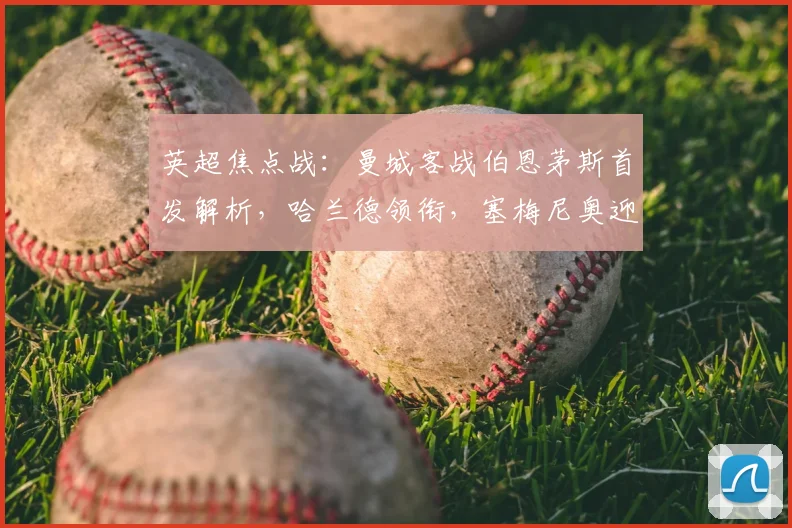 英超焦点战：曼城客战伯恩茅斯首发解析，哈兰德领衔，塞梅尼奥迎战旧主