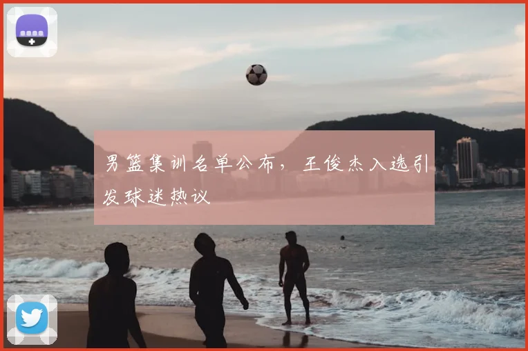 男篮集训名单公布，王俊杰入选引发球迷热议