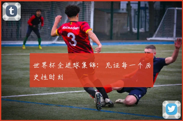 世界杯全进球集锦：见证每一个历史性时刻