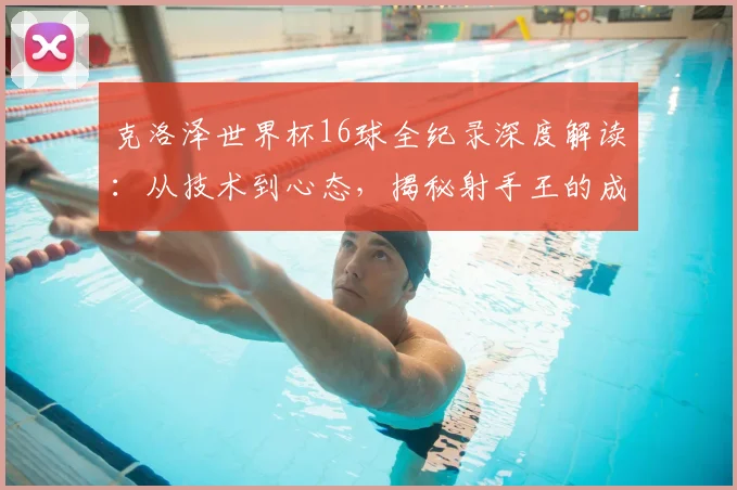 克洛泽世界杯16球全纪录深度解读：从技术到心态，揭秘射手王的成长之路