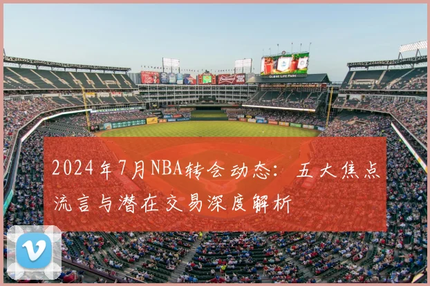 2024年7月NBA转会动态：五大焦点流言与潜在交易深度解析