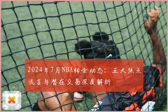 2024年7月NBA转会动态：五大焦点流言与潜在交易深度解析