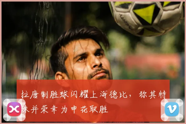 拉唐制胜球闪耀上海德比，称其特殊并荣幸为申花取胜