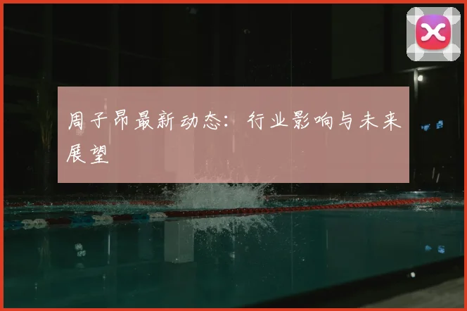 周子昂最新动态：行业影响与未来展望
