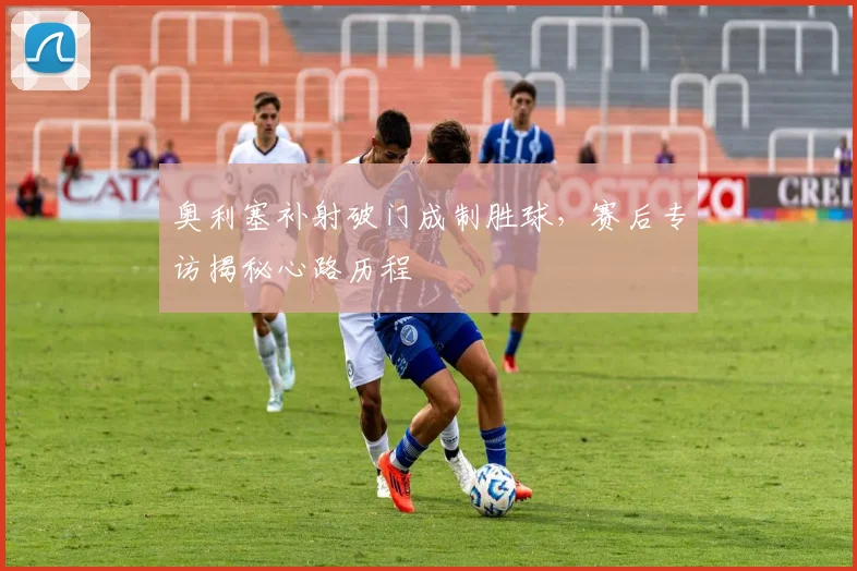 奥利塞补射破门成制胜球，赛后专访揭秘心路历程