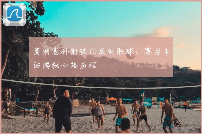 奥利塞补射破门成制胜球，赛后专访揭秘心路历程